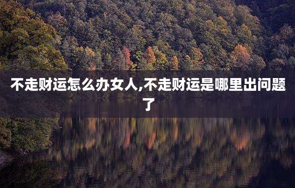 不走财运怎么办女人,不走财运是哪里出问题了