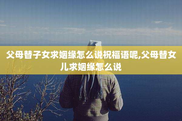 父母替子女求姻缘怎么说祝福语呢,父母替女儿求姻缘怎么说