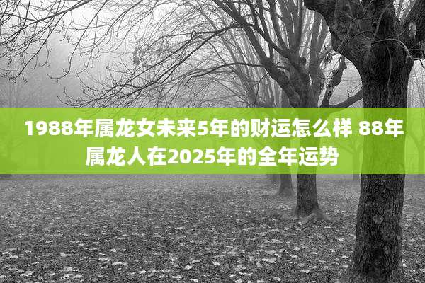 1988年属龙女未来5年的财运怎么样 88年属龙人在2025年的全年运势
