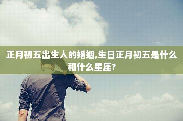 正月初五出生人的婚姻,生日正月初五是什么和什么星座?