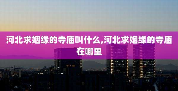 河北求姻缘的寺庙叫什么,河北求姻缘的寺庙在哪里