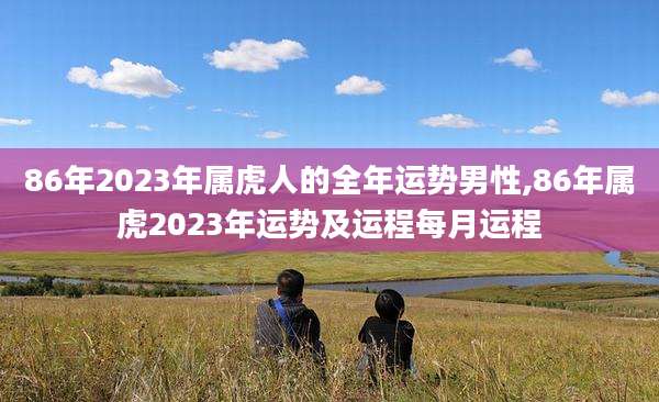 86年2023年属虎人的全年运势男性,86年属虎2023年运势及运程每月运程