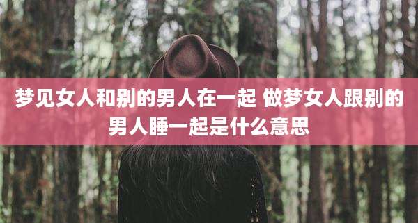梦见女人和别的男人在一起 做梦女人跟别的男人睡一起是什么意思