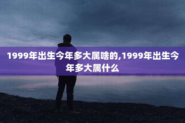 1999年出生今年多大属啥的,1999年出生今年多大属什么