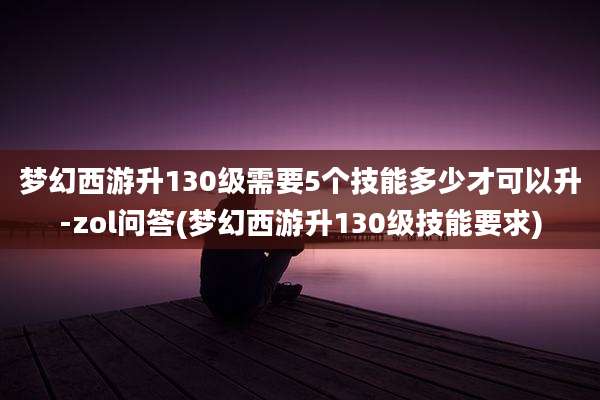 梦幻西游升130级需要5个技能多少才可以升-zol问答(梦幻西游升130级技能要求)