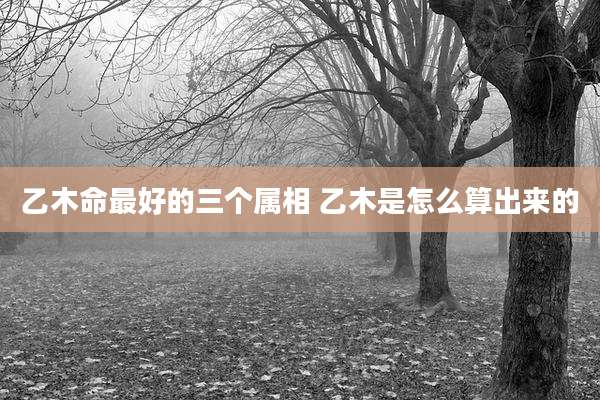 乙木命最好的三个属相 乙木是怎么算出来的