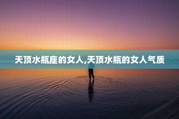 天顶水瓶座的女人,天顶水瓶的女人气质