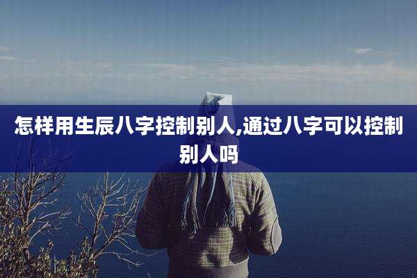 怎样用生辰八字控制别人,通过八字可以控制别人吗