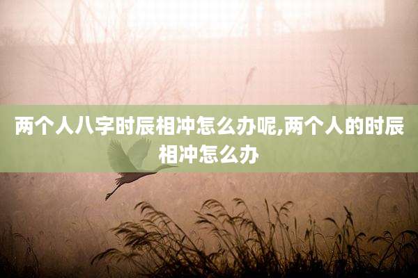 两个人八字时辰相冲怎么办呢,两个人的时辰相冲怎么办