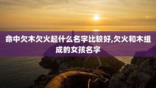 命中欠木欠火起什么名字比较好,欠火和木组成的女孩名字