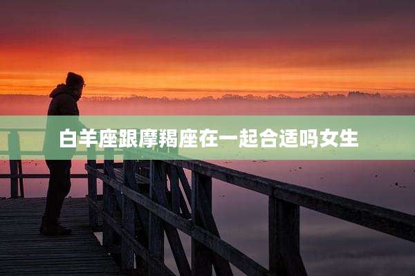 白羊座跟摩羯座在一起合适吗女生