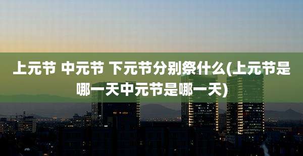上元节 中元节 下元节分别祭什么(上元节是哪一天中元节是哪一天)