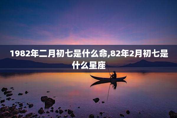 1982年二月初七是什么命,82年2月初七是什么星座