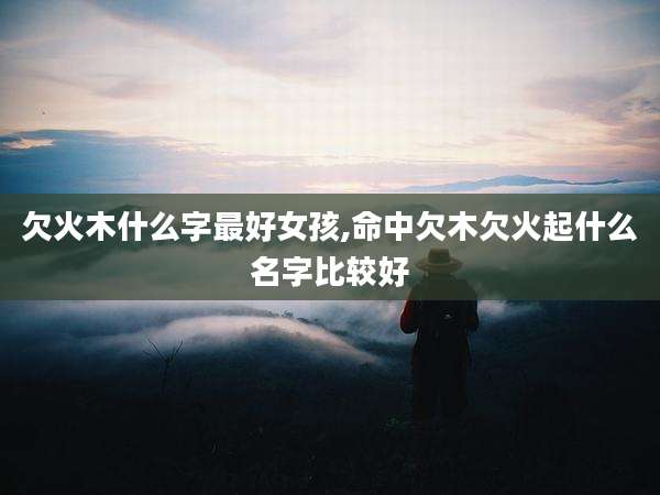 欠火木什么字最好女孩,命中欠木欠火起什么名字比较好