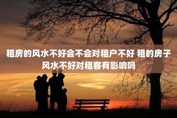 租房的风水不好会不会对租户不好 租的房子风水不好对租客有影响吗