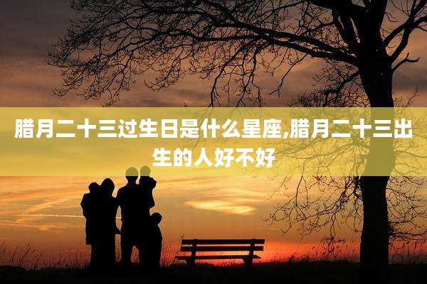 腊月二十三过生日是什么星座,腊月二十三出生的人好不好