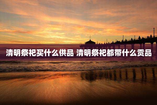 清明祭祀买什么供品 清明祭祀都带什么贡品