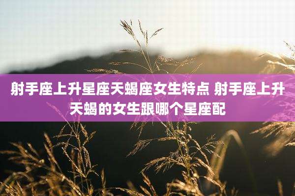 射手座上升星座天蝎座女生特点 射手座上升天蝎的女生跟哪个星座配