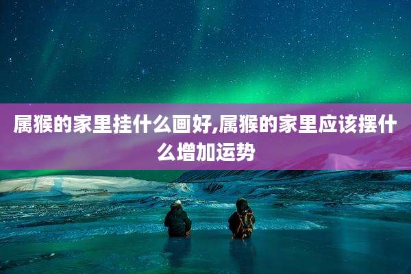 属猴的家里挂什么画好,属猴的家里应该摆什么增加运势