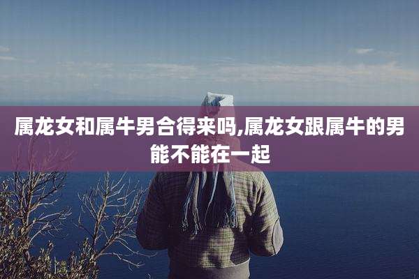 属龙女和属牛男合得来吗,属龙女跟属牛的男能不能在一起