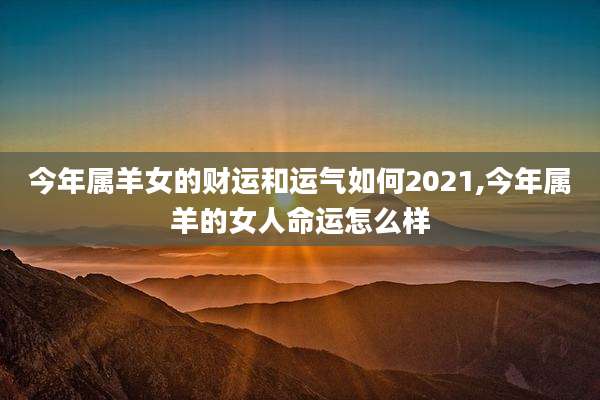 今年属羊女的财运和运气如何2021,今年属羊的女人命运怎么样