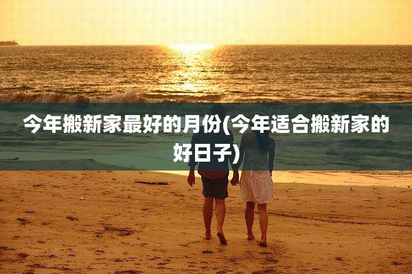 今年搬新家最好的月份(今年适合搬新家的好日子)