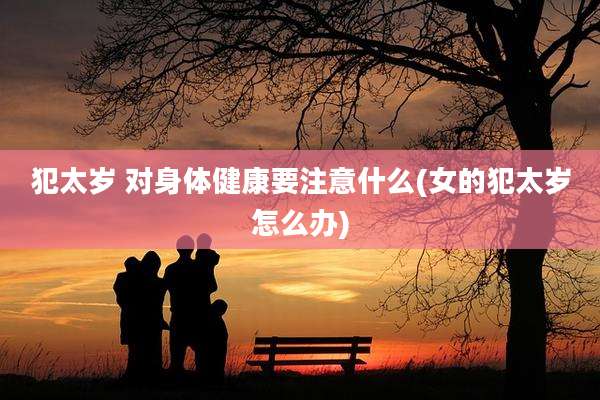 犯太岁 对身体健康要注意什么(女的犯太岁怎么办)