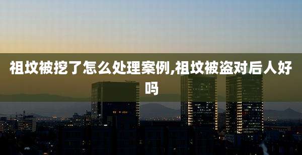 祖坟被挖了怎么处理案例,祖坟被盗对后人好吗