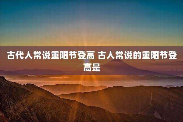 古代人常说重阳节登高 古人常说的重阳节登高是