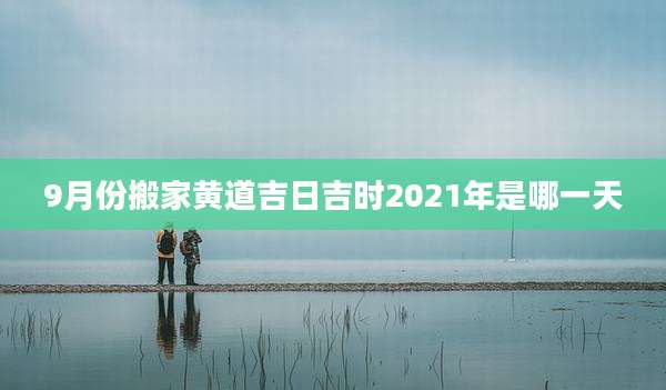 9月份搬家黄道吉日吉时2021年是哪一天