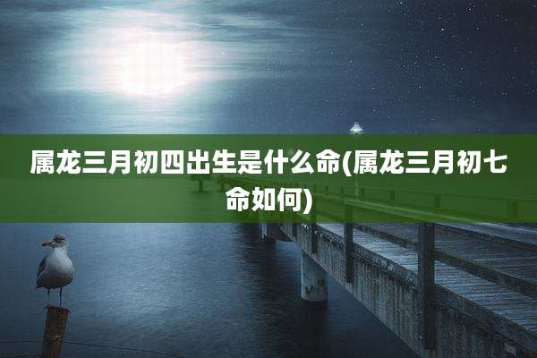 属龙三月初四出生是什么命(属龙三月初七命如何)
