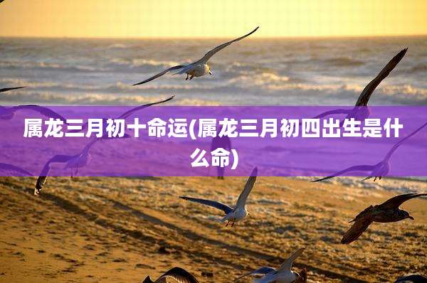 属龙三月初十命运(属龙三月初四出生是什么命)