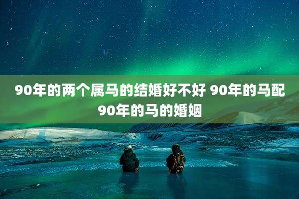 90年的两个属马的结婚好不好 90年的马配90年的马的婚姻