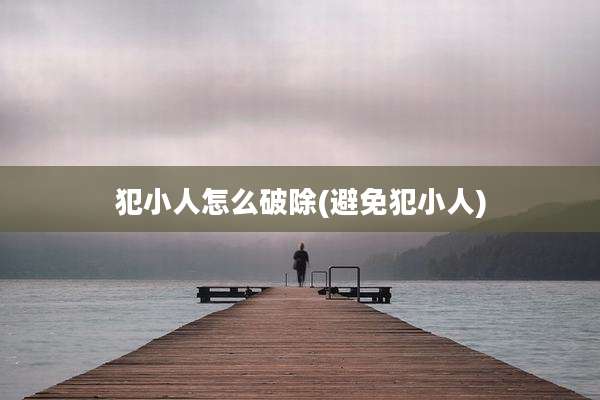 犯小人怎么破除(避免犯小人)