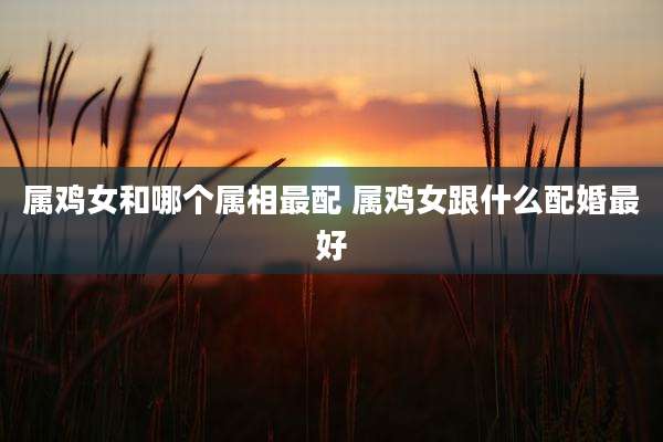 属鸡女和哪个属相最配 属鸡女跟什么配婚最好