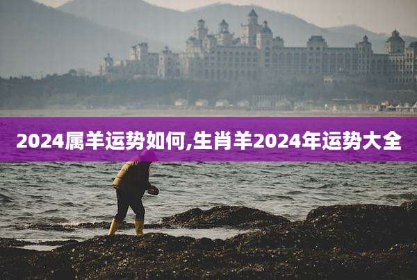 2024属羊运势如何,生肖羊2024年运势大全