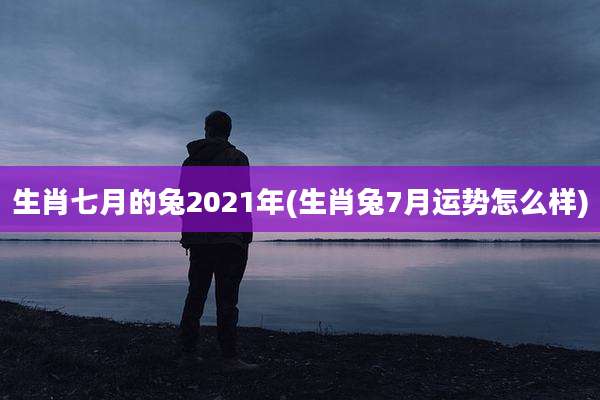 生肖七月的兔2021年(生肖兔7月运势怎么样)
