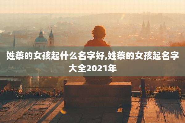 姓蔡的女孩起什么名字好,姓蔡的女孩起名字大全2021年