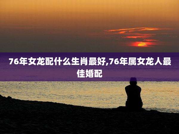 76年女龙配什么生肖最好,76年属女龙人最佳婚配