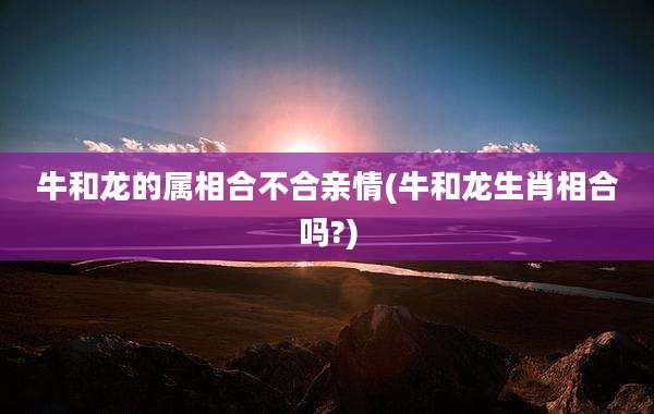 牛和龙的属相合不合亲情(牛和龙生肖相合吗?)