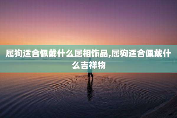 属狗适合佩戴什么属相饰品,属狗适合佩戴什么吉祥物