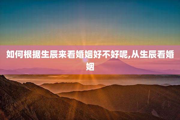 如何根据生辰来看婚姻好不好呢,从生辰看婚姻