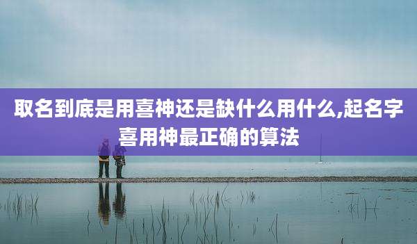 取名到底是用喜神还是缺什么用什么,起名字喜用神最正确的算法