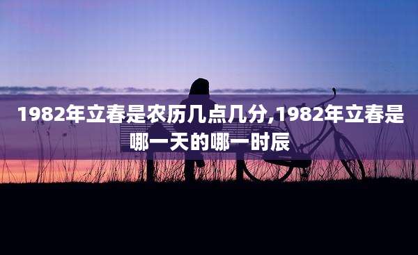 1982年立春是农历几点几分,1982年立春是哪一天的哪一时辰