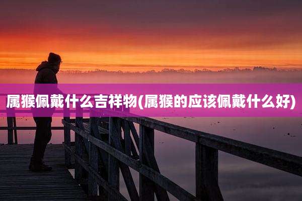 属猴佩戴什么吉祥物(属猴的应该佩戴什么好)