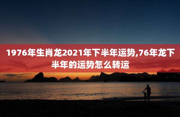 1976年生肖龙2021年下半年运势,76年龙下半年的运势怎么转运