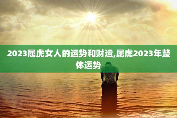 2023属虎女人的运势和财运,属虎2023年整体运势