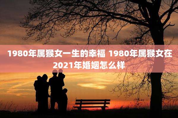 1980年属猴女一生的幸福 1980年属猴女在2021年婚姻怎么样
