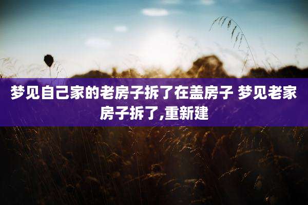 梦见自己家的老房子拆了在盖房子 梦见老家房子拆了,重新建