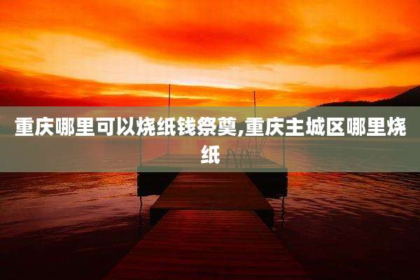 重庆哪里可以烧纸钱祭奠,重庆主城区哪里烧纸